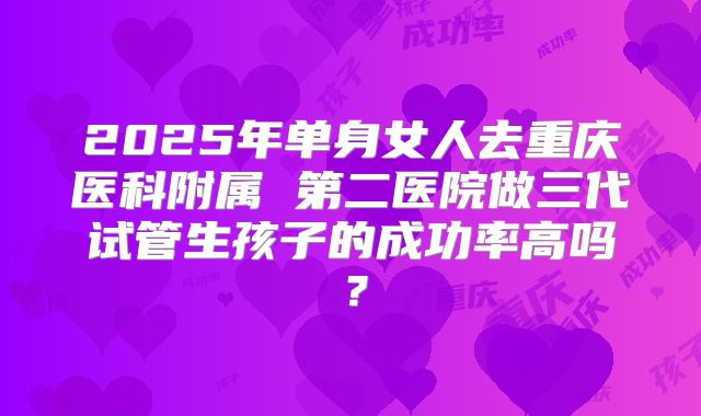 2025年单身女人去重庆医科附属 第二医院做三代试管生孩子的成功率高吗？