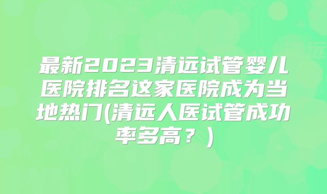 最新2023清远试管婴儿医院排名这家医院成为当地热门(清远人医试管成功率多高?)