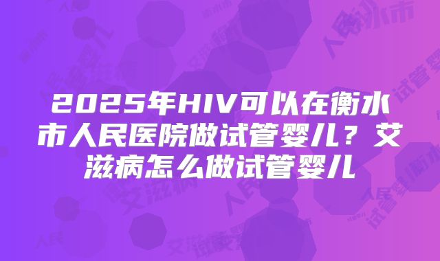 2025年HIV可以在衡水市人民医院做试管婴儿?艾滋病怎么做试管婴儿
