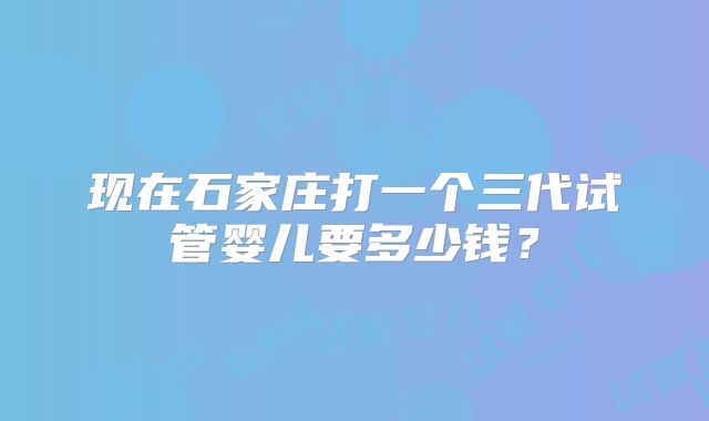 现在石家庄打一个三代试管婴儿要多少钱?