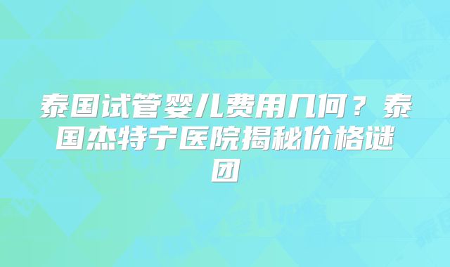 泰国试管婴儿费用几何？泰国杰特宁医院揭秘价格谜团