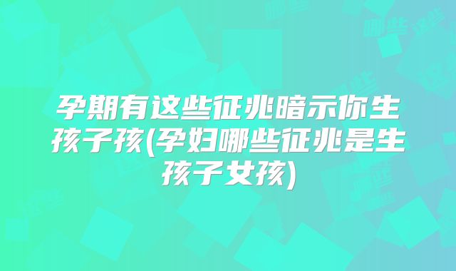 孕期有这些征兆暗示你生孩子孩(孕妇哪些征兆是生孩子女孩)