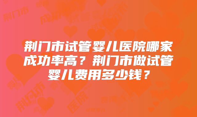 荆门市试管婴儿医院哪家成功率高？荆门市做试管婴儿费用多少钱？