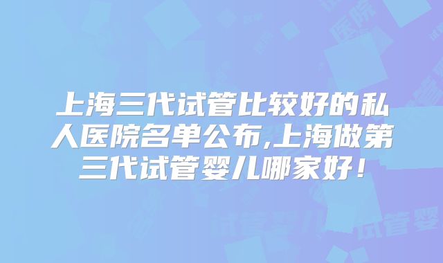 上海三代试管比较好的私人医院名单公布,上海做第三代试管婴儿哪家好!