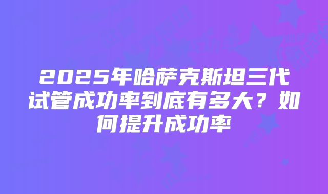 2025年哈萨克斯坦三代试管成功率到底有多大?如何提升成功率