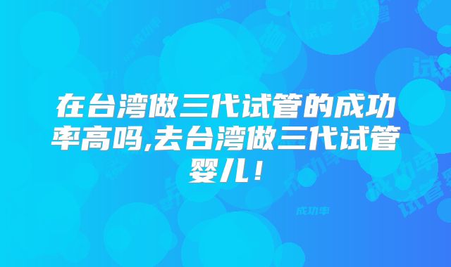 在台湾做三代试管的成功率高吗,去台湾做三代试管婴儿!