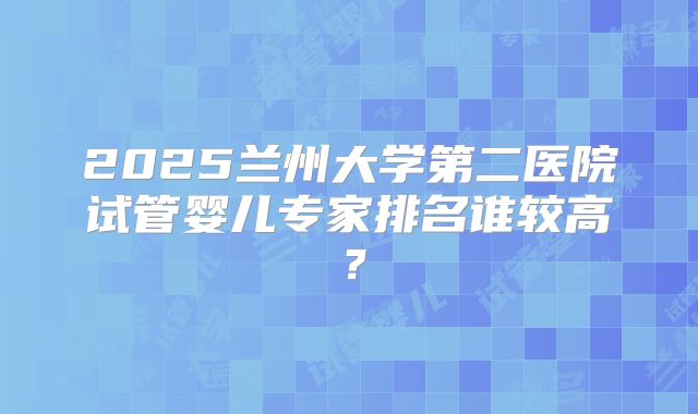 2025兰州大学第二医院试管婴儿专家排名谁较高?