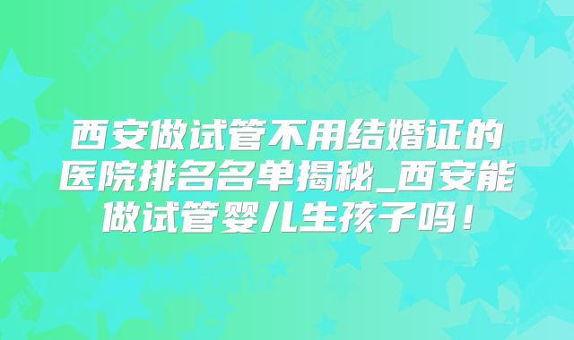西安做试管不用结婚证的医院排名名单揭秘_西安能做试管婴儿生孩子吗!