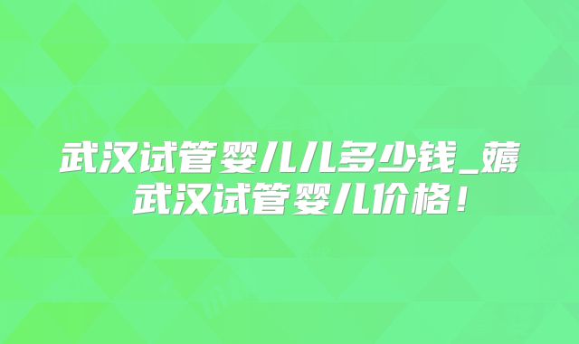 武汉试管婴儿儿多少钱_薅慜武汉试管婴儿价格!
