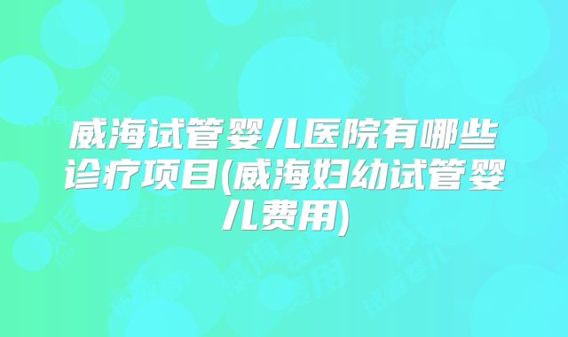 威海试管婴儿医院有哪些诊疗项目(威海妇幼试管婴儿费用)