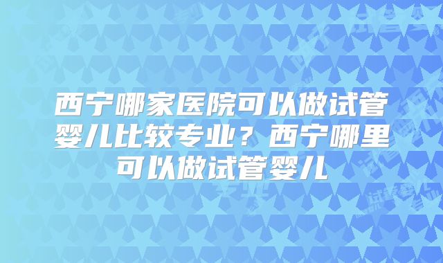 西宁哪家医院可以做试管婴儿比较专业？西宁哪里可以做试管婴儿