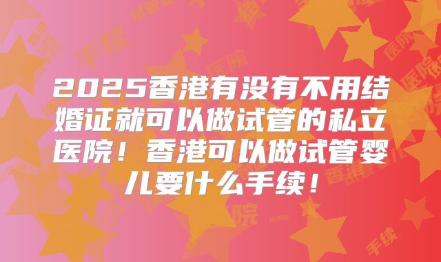 2025香港有没有不用结婚证就可以做试管的私立医院!香港可以做试管婴儿要什么手续!