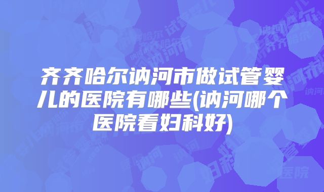 齐齐哈尔讷河市做试管婴儿的医院有哪些(讷河哪个医院看妇科好)
