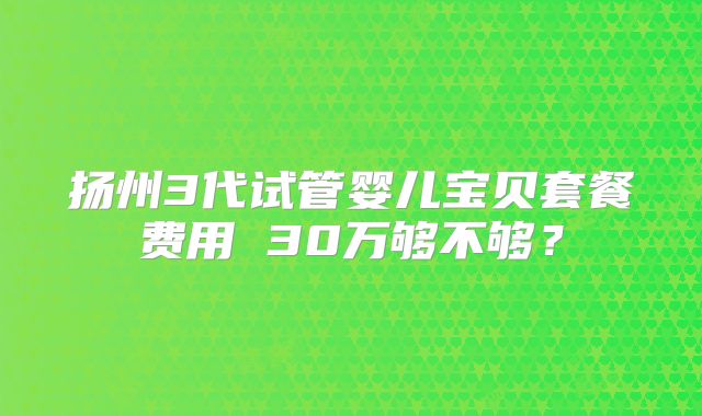 扬州3代试管婴儿宝贝套餐费用 30万够不够?