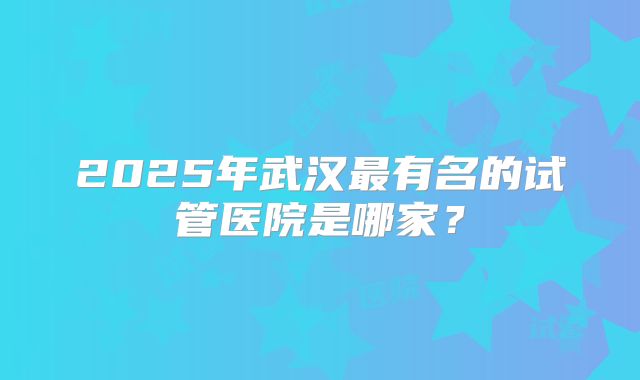 2025年武汉最有名的试管医院是哪家?