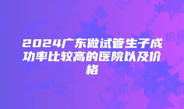 2024广东做试管生子成功率比较高的医院以及价格