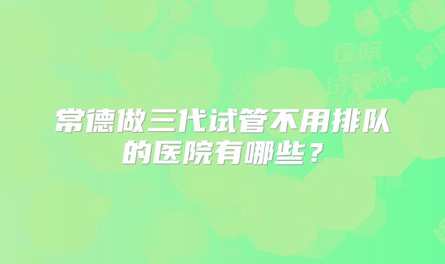 常德做三代试管不用排队的医院有哪些？