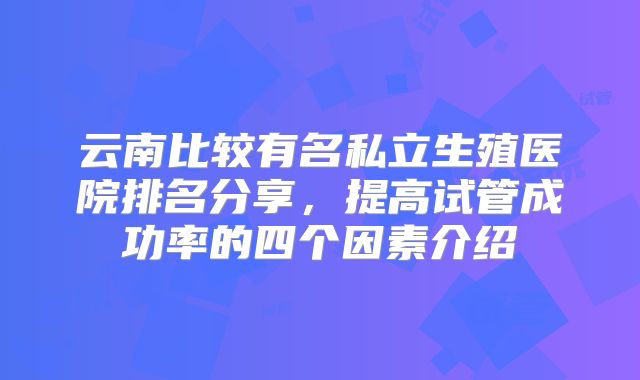 云南比较有名私立生殖医院排名分享,提高试管成功率的四个因素介绍