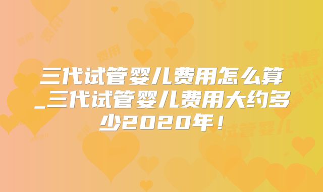 三代试管婴儿费用怎么算_三代试管婴儿费用大约多少2020年!