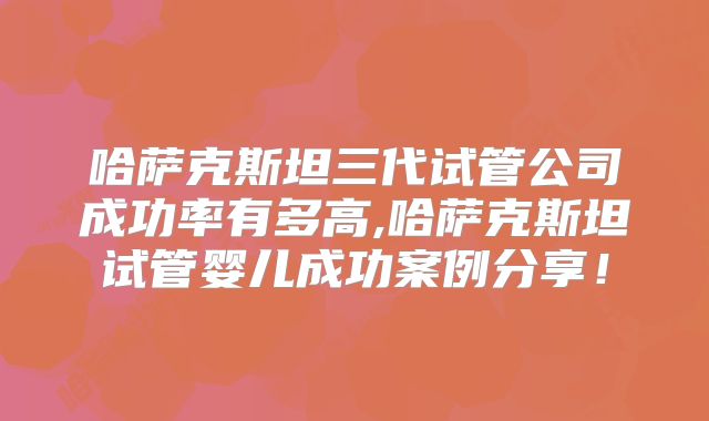哈萨克斯坦三代试管公司成功率有多高,哈萨克斯坦试管婴儿成功案例分享！