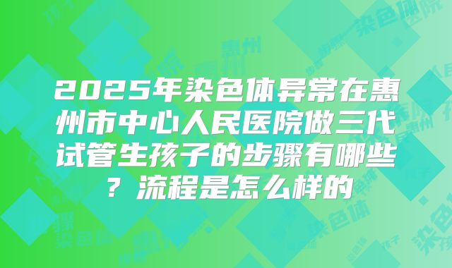 2025年染色体异常在惠州市中心人民医院做三代试管生孩子的步骤有哪些？流程是怎么样的