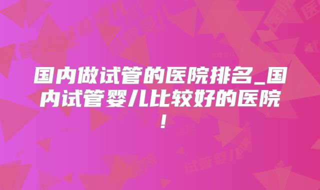 国内做试管的医院排名_国内试管婴儿比较好的医院！