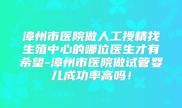 漳州市医院做人工授精找生殖中心的哪位医生才有希望-漳州市医院做试管婴儿成功率高吗!