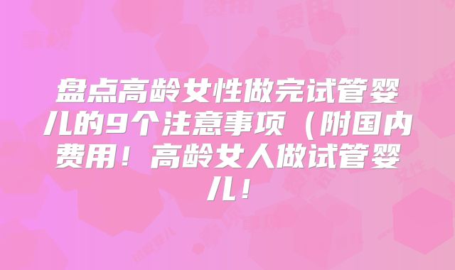 盘点高龄女性做完试管婴儿的9个注意事项(附国内费用!高龄女人做试管婴儿!