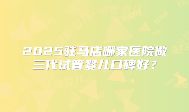 2025驻马店哪家医院做三代试管婴儿口碑好?