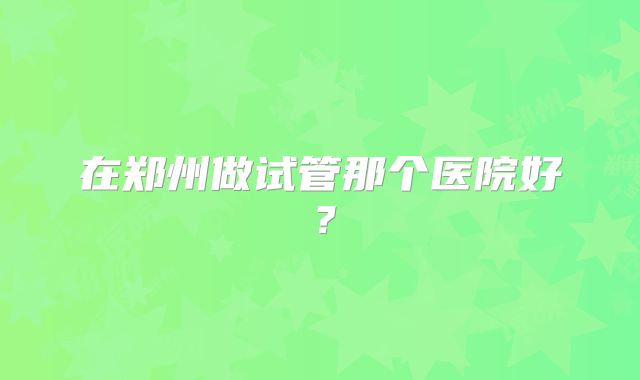 在郑州做试管那个医院好?