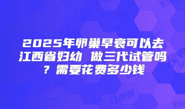 2025年卵巢早衰可以去江西省妇幼 做三代试管吗?需要花费多少钱