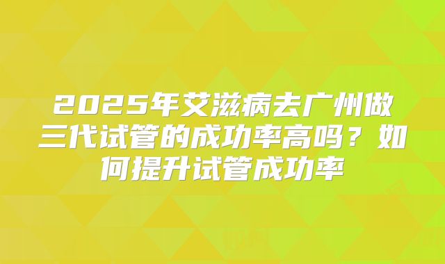 2025年艾滋病去广州做三代试管的成功率高吗?如何提升试管成功率
