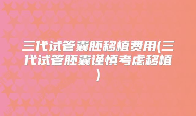 三代试管囊胚移植费用(三代试管胚囊谨慎考虑移植)