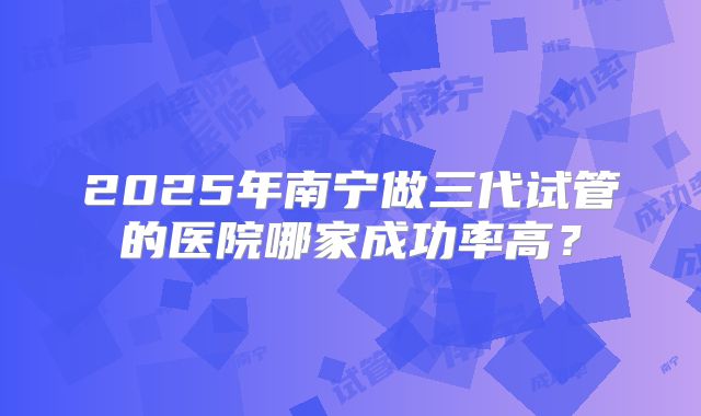 2025年南宁做三代试管的医院哪家成功率高?