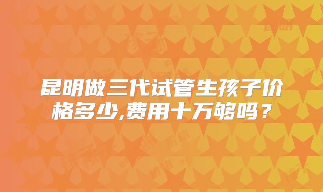 昆明做三代试管生孩子价格多少,费用十万够吗？