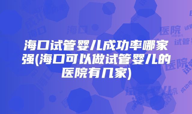 海口试管婴儿成功率哪家强(海口可以做试管婴儿的医院有几家)