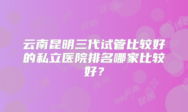 云南昆明三代试管比较好的私立医院排名哪家比较好?