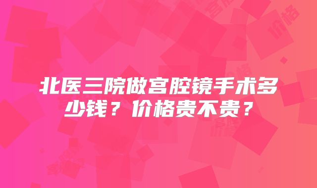 北医三院做宫腔镜手术多少钱？价格贵不贵？