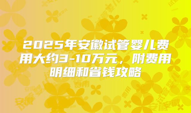 2025年安徽试管婴儿费用大约3-10万元，附费用明细和省钱攻略