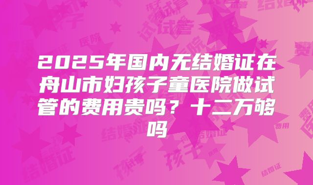 2025年国内无结婚证在舟山市妇孩子童医院做试管的费用贵吗？十二万够吗