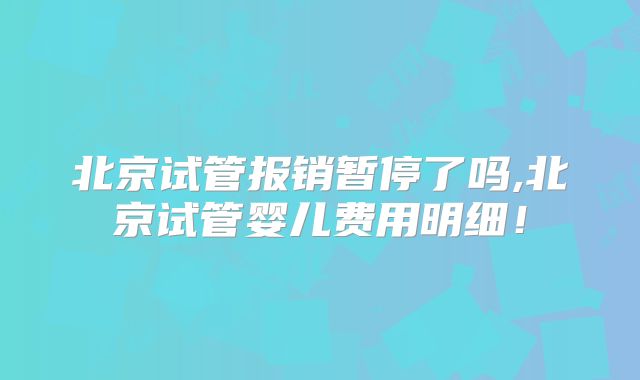 北京试管报销暂停了吗,北京试管婴儿费用明细!