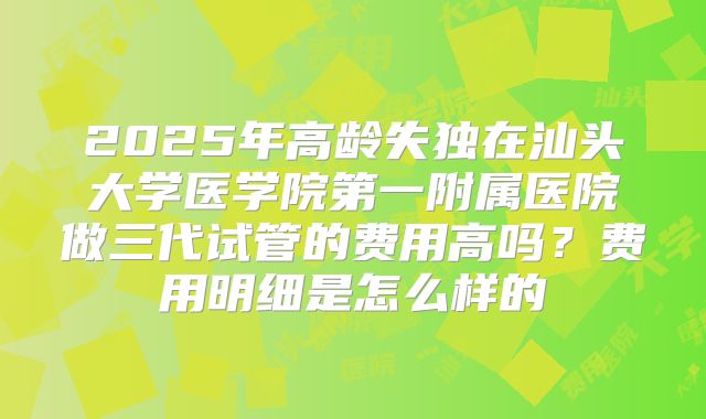 2025年高龄失独在汕头大学医学院第一附属医院做三代试管的费用高吗？费用明细是怎么样的
