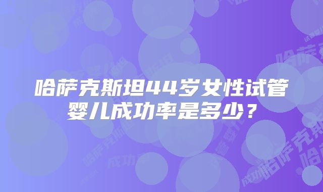 哈萨克斯坦44岁女性试管婴儿成功率是多少？