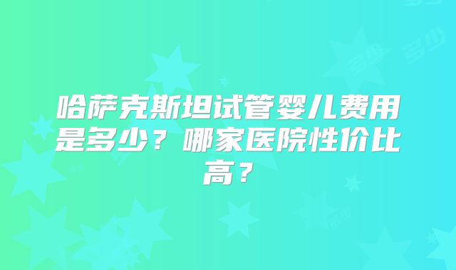 哈萨克斯坦试管婴儿费用是多少？哪家医院性价比高？