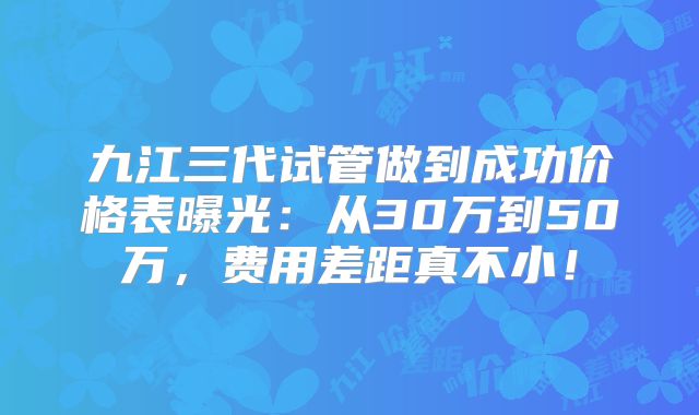 九江三代试管做到成功价格表曝光：从30万到50万，费用差距真不小！
