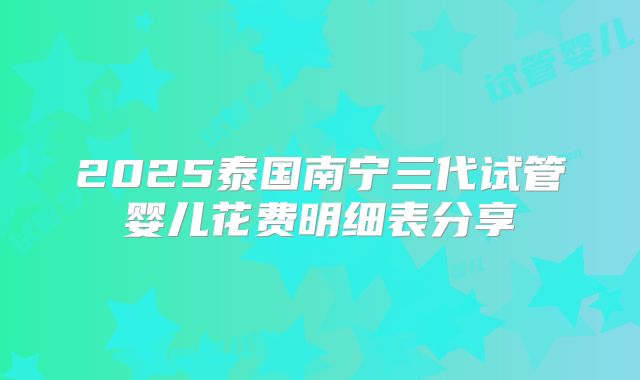2025泰国南宁三代试管婴儿花费明细表分享