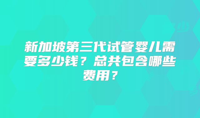 新加坡第三代试管婴儿需要多少钱？总共包含哪些费用？
