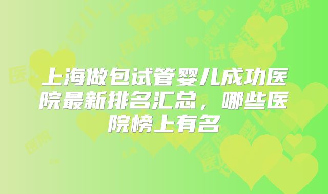 上海做包试管婴儿成功医院最新排名汇总，哪些医院榜上有名