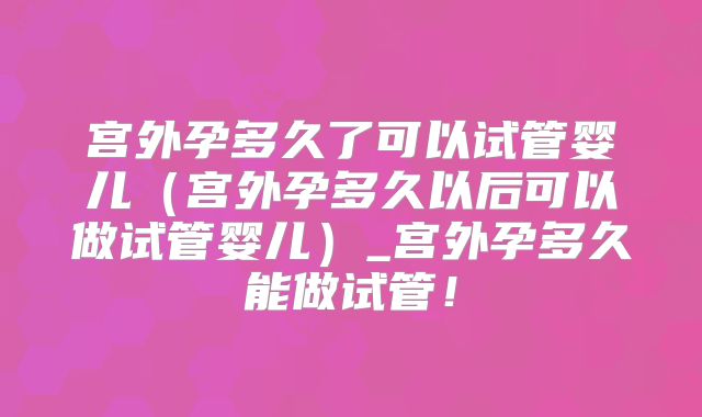 宫外孕多久了可以试管婴儿(宫外孕多久以后可以做试管婴儿)_宫外孕多久能做试管!