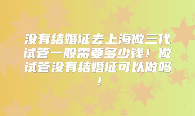 没有结婚证去上海做三代试管一般需要多少钱！做试管没有结婚证可以做吗！